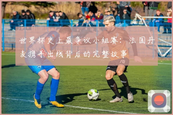 世界杯史上最争议小组赛：法国丹麦携手出线背后的完整故事