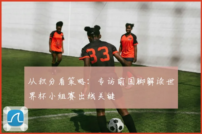 从积分看策略：专访前国脚解读世界杯小组赛出线关键